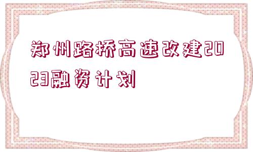 鄭州路橋高速改建2023融資計劃