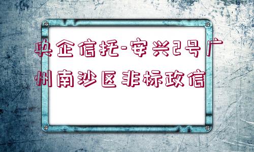 央企信托-安興2號廣州南沙區(qū)非標(biāo)政信