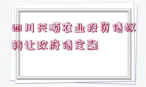 四川興順農(nóng)業(yè)投資債權(quán)轉(zhuǎn)讓政府債定融