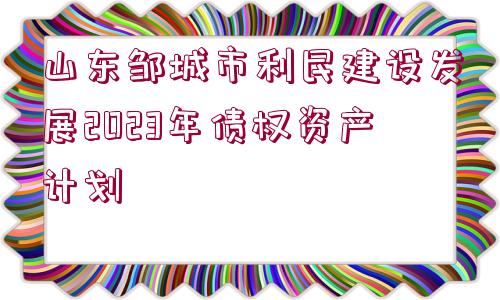 山東鄒城市利民建設(shè)發(fā)展2023年債權(quán)資產(chǎn)計劃