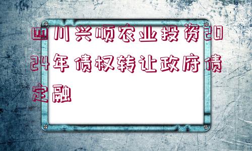 四川興順農(nóng)業(yè)投資2024年債權(quán)轉(zhuǎn)讓政府債定融