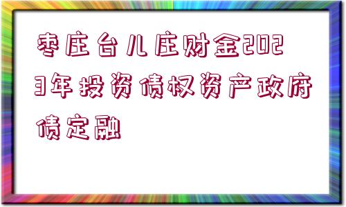 棗莊臺兒莊財金2023年投資債權資產(chǎn)政府債定融