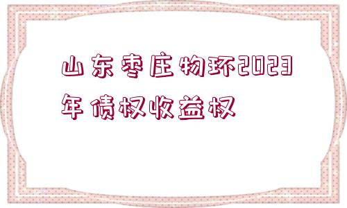 山東棗莊物環(huán)2023年債權(quán)收益權(quán)