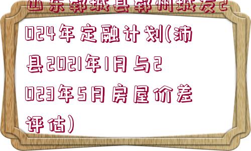 山東鄆城縣鄆州城發(fā)2024年定融計(jì)劃(沛縣2021年1月與2023年5月房屋價(jià)差評(píng)估)