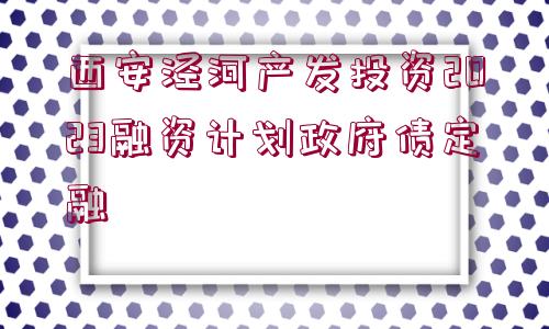 西安涇河產(chǎn)發(fā)投資2023融資計(jì)劃政府債定融