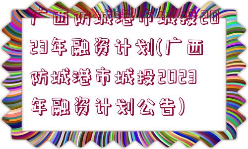 廣西防城港市城投2023年融資計劃(廣西防城港市城投2023年融資計劃公告)