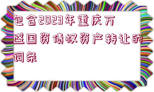 包含2023年重慶萬盛國資債權(quán)資產(chǎn)轉(zhuǎn)讓的詞條