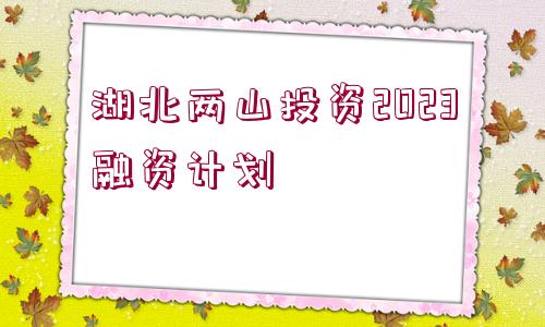 湖北兩山投資2023融資計(jì)劃