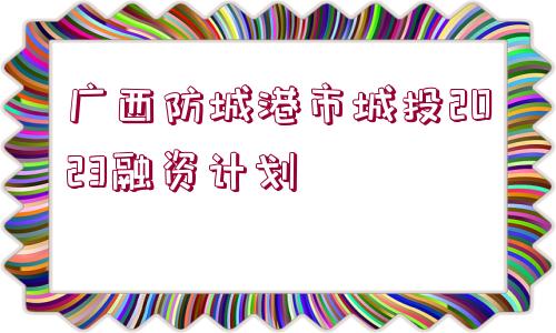 廣西防城港市城投2023融資計(jì)劃