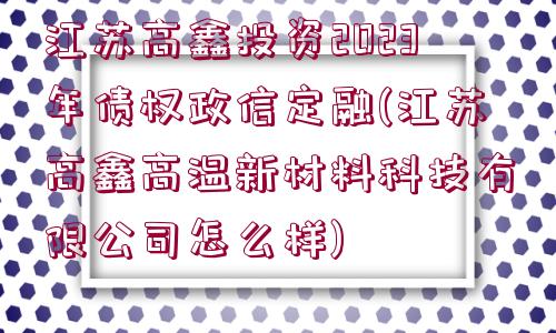 江蘇高鑫投資2023年債權(quán)政信定融(江蘇高鑫高溫新材料科技有限公司怎么樣)