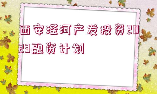 西安涇河產(chǎn)發(fā)投資2023融資計(jì)劃