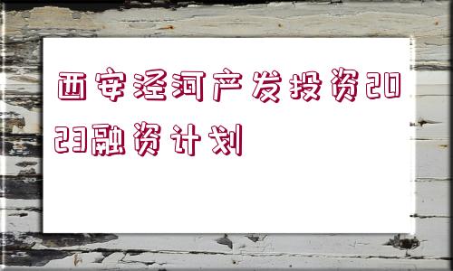 西安涇河產(chǎn)發(fā)投資2023融資計(jì)劃