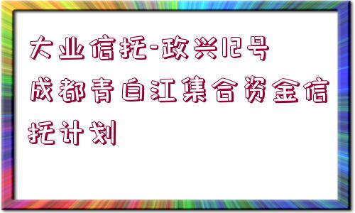 大業(yè)信托-政興12號(hào)成都青白江集合資金信托計(jì)劃