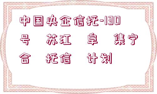 中國(guó)央企信托-130號(hào)?蘇江?阜?集寧?合?托信?計(jì)劃