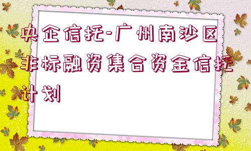 央企信托-廣州南沙區(qū)非標(biāo)融資集合資金信托計(jì)劃