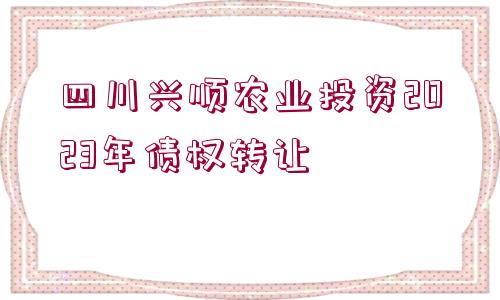 四川興順農(nóng)業(yè)投資2023年債權(quán)轉(zhuǎn)讓