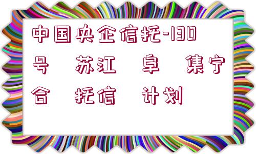 中國(guó)央企信托-130號(hào)?蘇江?阜?集寧?合?托信?計(jì)劃