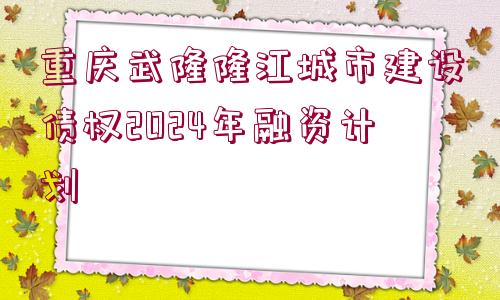 重慶武隆隆江城市建設(shè)債權(quán)2024年融資計劃