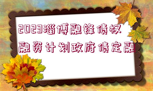 2023淄博融鋒債權(quán)融資計(jì)劃政府債定融