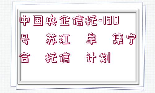 中國央企信托-130號?蘇江?阜?集寧?合?托信?計劃