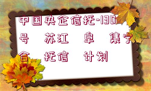 中國(guó)央企信托-130號(hào)?蘇江?阜?集寧?合?托信?計(jì)劃