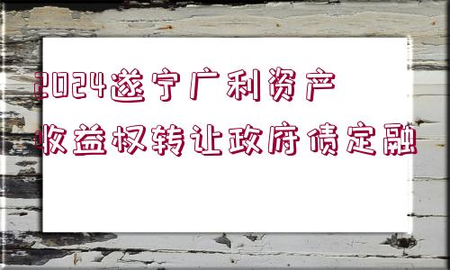 2024遂寧廣利資產收益權轉讓政府債定融