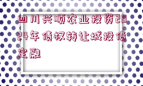 四川興順農(nóng)業(yè)投資2024年債權(quán)轉(zhuǎn)讓城投債定融