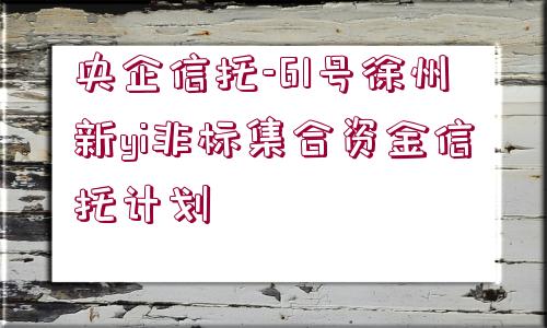 央企信托-61號(hào)徐州新yi非標(biāo)集合資金信托計(jì)劃