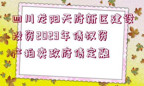 四川龍陽天府新區(qū)建設(shè)投資2023年債權(quán)資產(chǎn)拍賣政府債定融