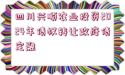 四川興順農(nóng)業(yè)投資2024年債權(quán)轉(zhuǎn)讓政府債定融