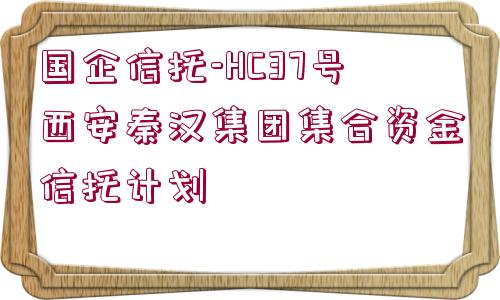 國企信托-HC37號西安秦漢集團(tuán)集合資金信托計劃