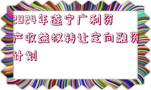 2024年遂寧廣利資產(chǎn)收益權(quán)轉(zhuǎn)讓定向融資計劃