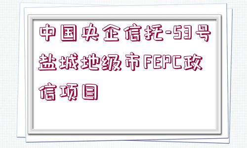 中國(guó)央企信托-53號(hào)鹽城地級(jí)市FEPC政信項(xiàng)目