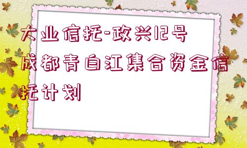 大業(yè)信托-政興12號成都青白江集合資金信托計劃