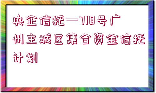 央企信托—718號(hào)廣州主城區(qū)集合資金信托計(jì)劃