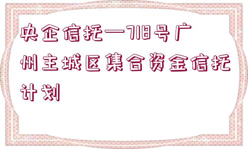 央企信托—718號(hào)廣州主城區(qū)集合資金信托計(jì)劃