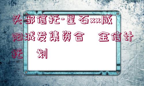 頭部信托-星石xx咸陽(yáng)城發(fā)集資合?金信計(jì)托?劃