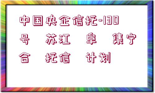 中國(guó)央企信托-130號(hào)?蘇江?阜?集寧?合?托信?計(jì)劃