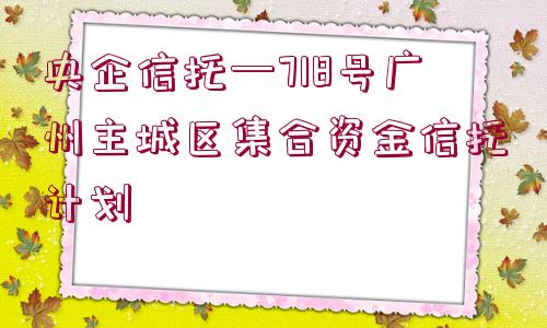 央企信托—718號(hào)廣州主城區(qū)集合資金信托計(jì)劃