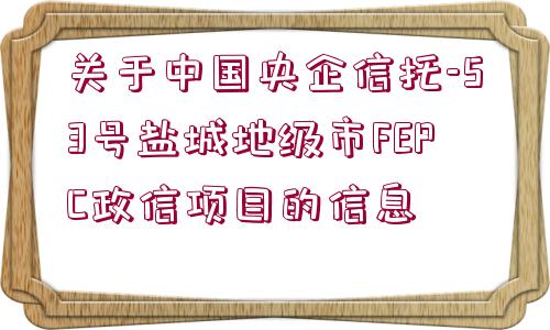 關(guān)于中國(guó)央企信托-53號(hào)鹽城地級(jí)市FEPC政信項(xiàng)目的信息