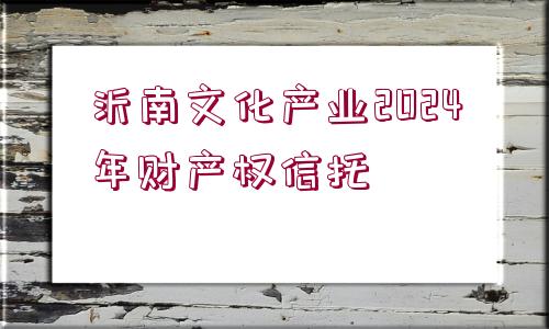 沂南文化產(chǎn)業(yè)2024年財(cái)產(chǎn)權(quán)信托