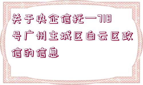 關(guān)于央企信托—718號(hào)廣州主城區(qū)白云區(qū)政信的信息