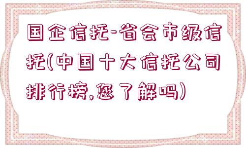 國企信托-省會市級信托(中國十大信托公司排行榜,您了解嗎)