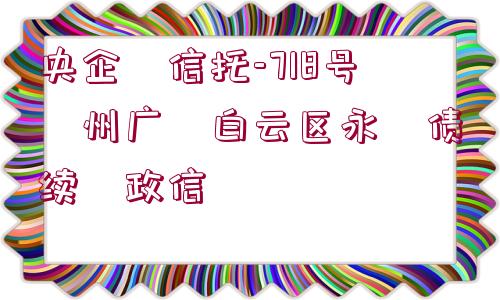 央企?信托-718號(hào)?州廣?白云區(qū)永?債續(xù)?政信