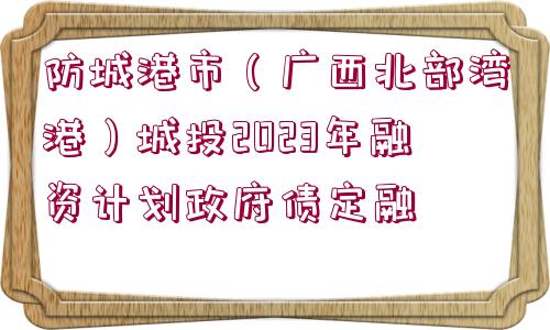 防城港市（廣西北部灣港）城投2023年融資計劃政府債定融