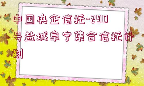 中國央企信托-290號鹽城阜寧集合信托計(jì)劃