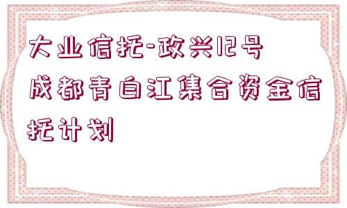 大業(yè)信托-政興12號成都青白江集合資金信托計劃