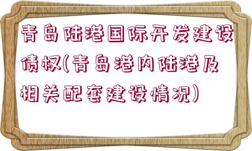 青島陸港國(guó)際開發(fā)建設(shè)債權(quán)(青島港內(nèi)陸港及相關(guān)配套建設(shè)情況)