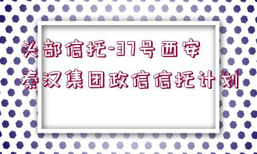 頭部信托-37號(hào)西安秦漢集團(tuán)政信信托計(jì)劃