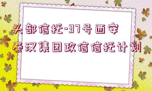 頭部信托-37號(hào)西安秦漢集團(tuán)政信信托計(jì)劃